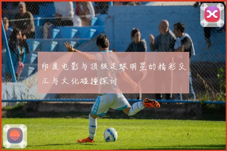 印度电影与顶级足球明星的精彩交汇与文化碰撞探讨