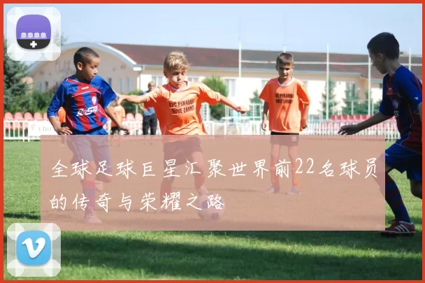 全球足球巨星汇聚世界前22名球员的传奇与荣耀之路