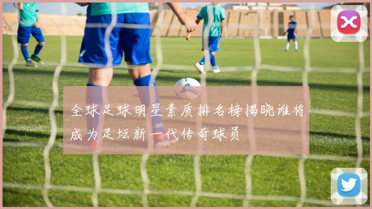 全球足球明星素质排名榜揭晓谁将成为足坛新一代传奇球员