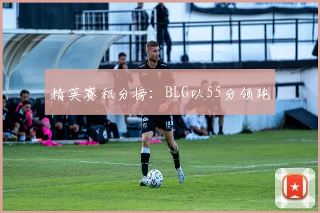 精英赛积分榜：BLG以55分领跑