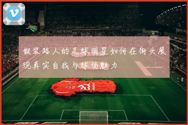 假装路人的足球明星如何在街头展现真实自我与球场魅力