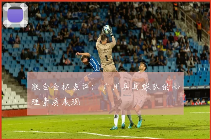 联合会杯点评：广州乒乓球队的心理素质表现