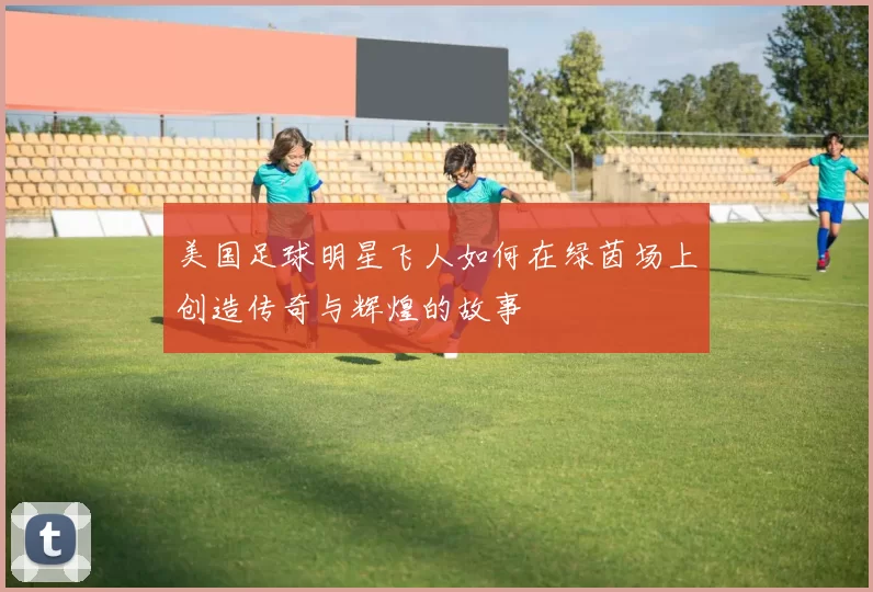 美国足球明星飞人如何在绿茵场上创造传奇与辉煌的故事