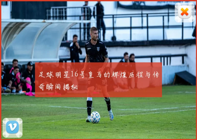 足球明星16号皇马的辉煌历程与传奇瞬间揭秘